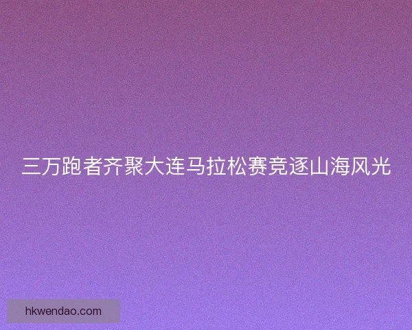 三万跑者齐聚大连马拉松赛竞逐山海风光