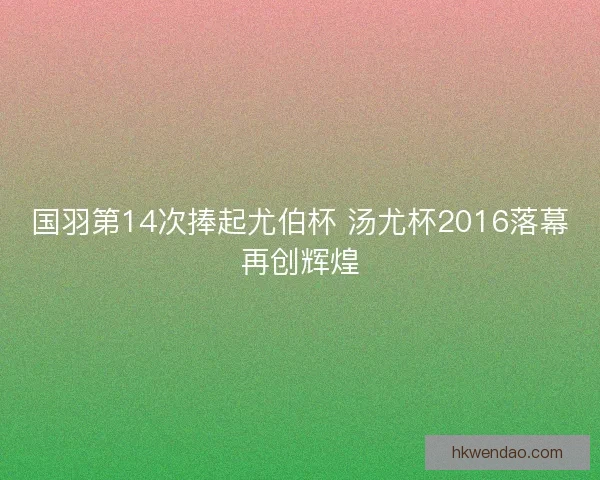 国羽第14次捧起尤伯杯 汤尤杯2016落幕再创辉煌