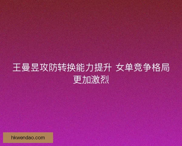 王曼昱攻防转换能力提升 女单竞争格局更加激烈
