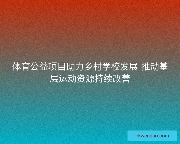 体育公益项目助力乡村学校发展 推动基层运动资源持续改善
