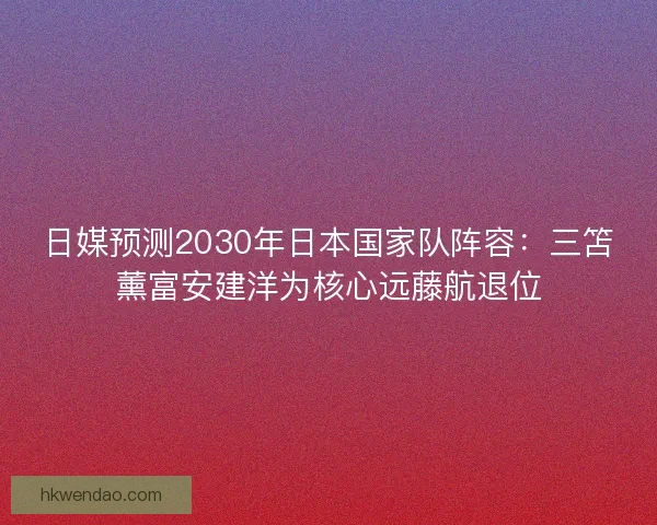 日媒预测2030年日本国家队阵容：三笘薰富安建洋为核心远藤航退位