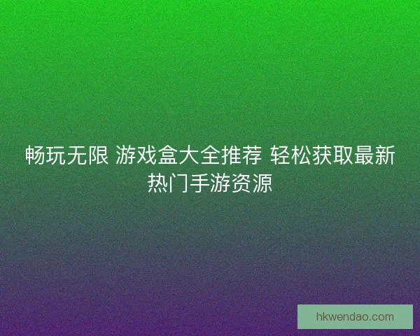 畅玩无限 游戏盒大全推荐 轻松获取最新热门手游资源