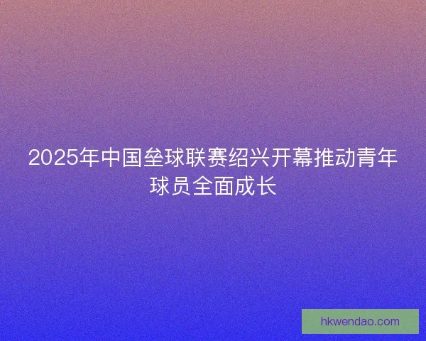 2025年中国垒球联赛绍兴开幕推动青年球员全面成长