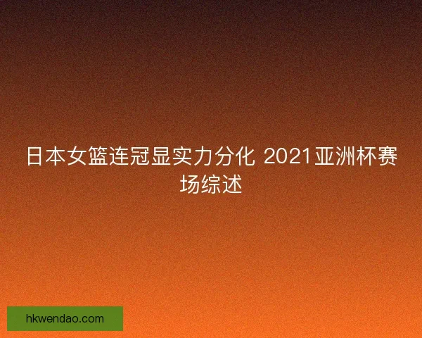 日本女篮连冠显实力分化 2021亚洲杯赛场综述