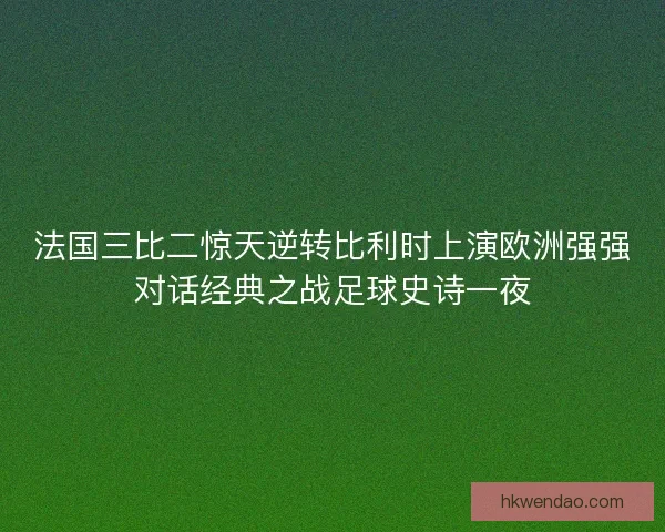 法国三比二惊天逆转比利时上演欧洲强强对话经典之战足球史诗一夜