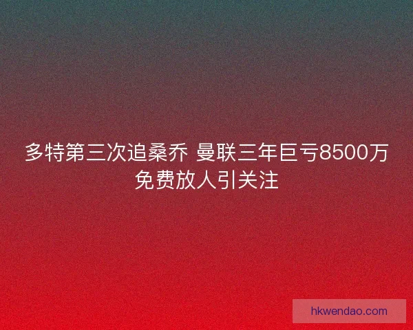 多特第三次追桑乔 曼联三年巨亏8500万免费放人引关注