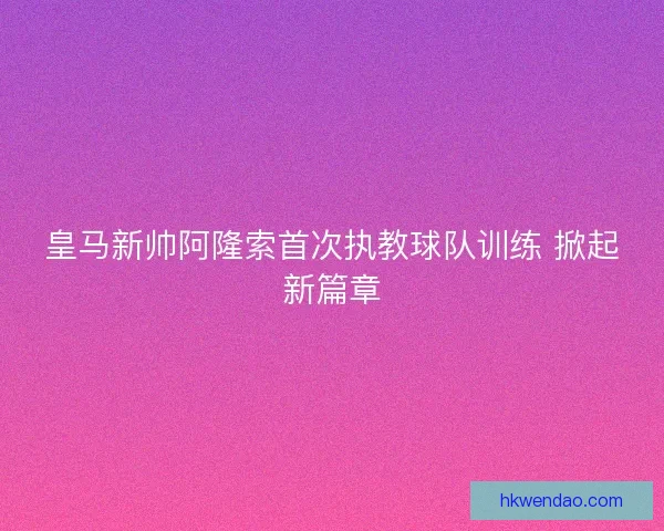 皇马新帅阿隆索首次执教球队训练 掀起新篇章
