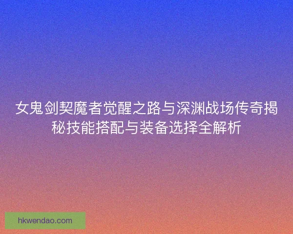 女鬼剑契魔者觉醒之路与深渊战场传奇揭秘技能搭配与装备选择全解析