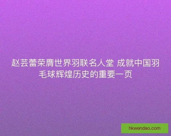 赵芸蕾荣膺世界羽联名人堂 成就中国羽毛球辉煌历史的重要一页