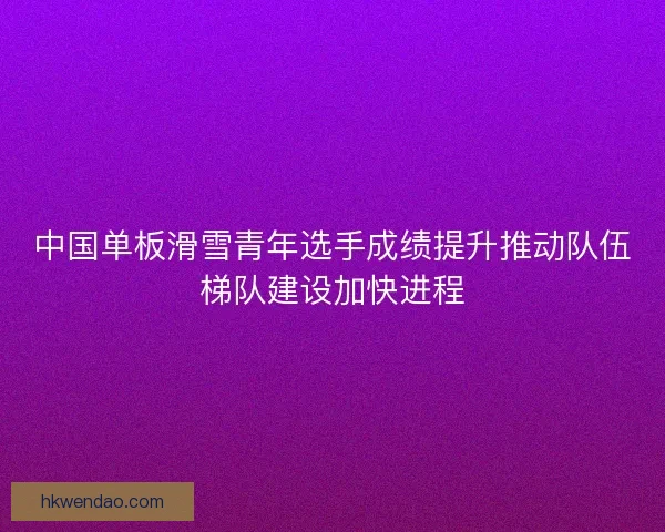 中国单板滑雪青年选手成绩提升推动队伍梯队建设加快进程