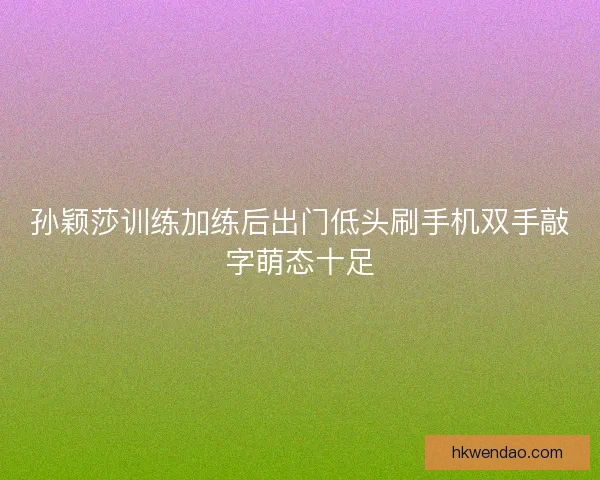 孙颖莎训练加练后出门低头刷手机双手敲字萌态十足