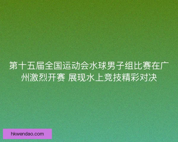 第十五届全国运动会水球男子组比赛在广州激烈开赛 展现水上竞技精彩对决