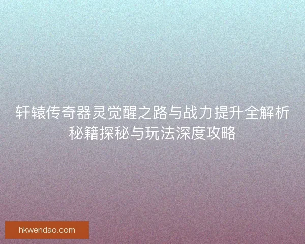 轩辕传奇器灵觉醒之路与战力提升全解析秘籍探秘与玩法深度攻略
