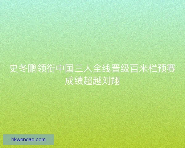 史冬鹏领衔中国三人全线晋级百米栏预赛成绩超越刘翔