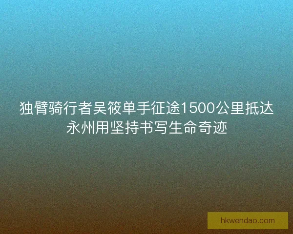 独臂骑行者吴筱单手征途1500公里抵达永州用坚持书写生命奇迹