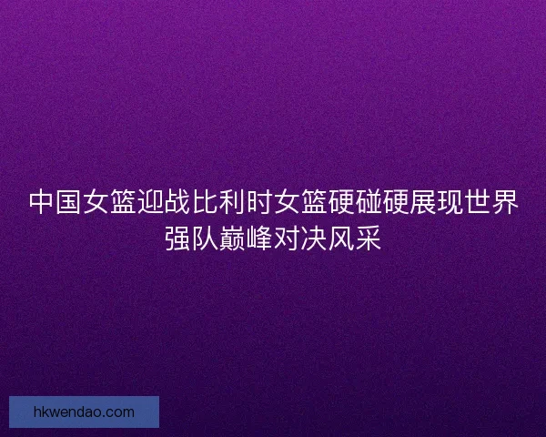 中国女篮迎战比利时女篮硬碰硬展现世界强队巅峰对决风采