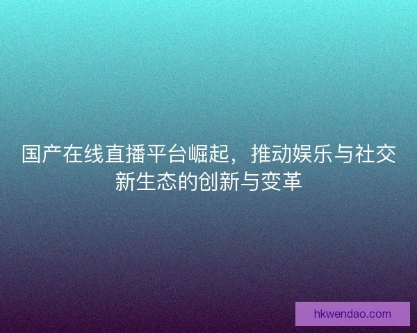 国产在线直播平台崛起，推动娱乐与社交新生态的创新与变革