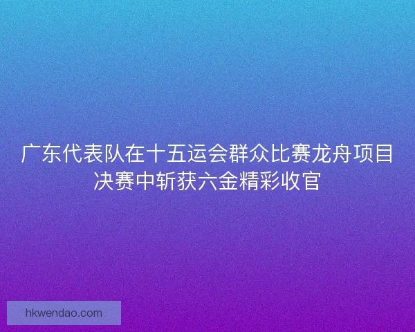 广东代表队在十五运会群众比赛龙舟项目决赛中斩获六金精彩收官