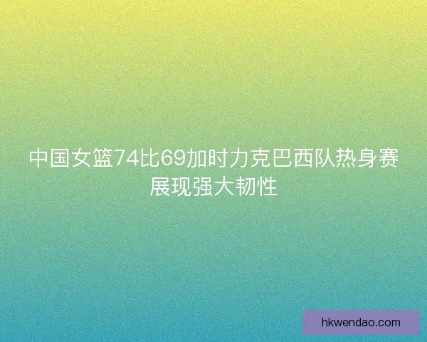 中国女篮74比69加时力克巴西队热身赛展现强大韧性