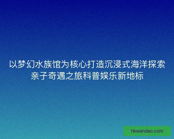以梦幻水族馆为核心打造沉浸式海洋探索亲子奇遇之旅科普娱乐新地标