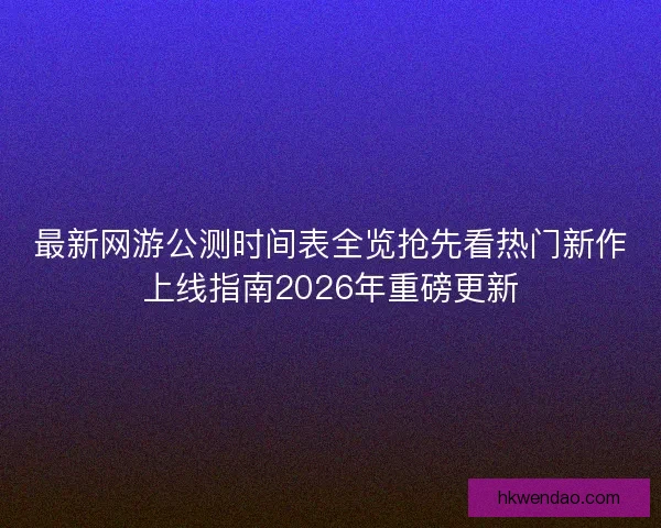 最新网游公测时间表全览抢先看热门新作上线指南2026年重磅更新
